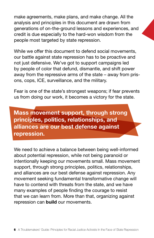 make agreements, make plans, and make change. All the analysis and principles in this document are drawn from generations of on-the-ground lessons and experiences, and credit is due especially to the hard-won wisdom from the people most targeted by state repression.  While we offer this document to defend social movements, our battle against state repression has to be proactive and not just defensive. We’ve got to support campaigns led  by people of color that defund, dismantle, and shift power away from the repressive arms of the state - away from pris- ons, cops, ICE, surveillance, and the military.  Fear is one of the state’s strongest weapons; if fear prevents us from doing our work, it becomes a victory for the state.  Mass movement support, through strong principles, politics, relationships, and alliances are our best defense against repression.  We need to achieve a balance between being well-informed about potential repression, while not being paranoid or intentionally keeping our movements small. Mass movement support, through strong principles, politics, relationships, and alliances are our best defense against repression. Any movement seeking fundamental transformative change will have to contend with threats from the state, and we have many examples of people finding the courage to resist  that we can learn from. More than that, organizing against repression can build our movements.  & ATroublemakers Guide: Pincis al ustos Acthists I he Face of Stae Fop  
